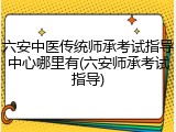 六安中医传统师承考试指导中心哪里有(六安师承考试指导)