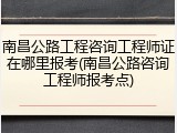 南昌公路工程咨询工程师证在哪里报考(南昌公路咨询工程师报考点)