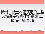 滁州二级土木建筑造价工程师培训学校哪里好(滁州二级造价师培训)