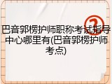 巴音郭楞护师职称考试指导中心哪里有(巴音郭楞护师考点)