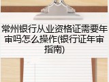 常州银行从业资格证需要年审吗怎么操作(银行证年审指南)
