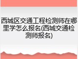 西城区交通工程检测师在哪里学怎么报名(西城交通检测师报名)