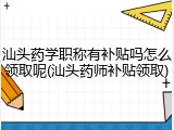 汕头药学职称有补贴吗怎么领取呢(汕头药师补贴领取)