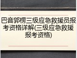 巴音郭楞三级应急救援员报考资格详解(三级应急救援报考资格)