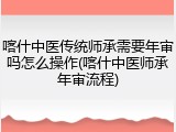 喀什中医传统师承需要年审吗怎么操作(喀什中医师承年审流程)