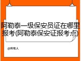 阿勒泰一级保安员证在哪里报考(阿勒泰保安证报考点)