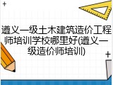遵义一级土木建筑造价工程师培训学校哪里好(遵义一级造价师培训)
