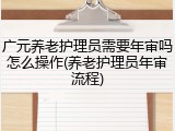 广元养老护理员需要年审吗怎么操作(养老护理员年审流程)