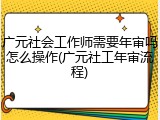 广元社会工作师需要年审吗怎么操作(广元社工年审流程)
