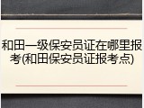 和田一级保安员证在哪里报考(和田保安员证报考点)