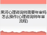 黑河心理咨询师需要年审吗怎么操作(心理咨询师年审流程)