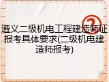 遵义二级机电工程建造师证报考具体要求(二级机电建造师报考)