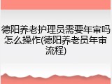 德阳养老护理员需要年审吗怎么操作(德阳养老员年审流程)