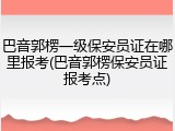 巴音郭楞一级保安员证在哪里报考(巴音郭楞保安员证报考点)