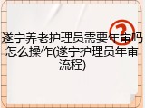 遂宁养老护理员需要年审吗怎么操作(遂宁护理员年审流程)