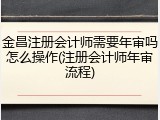 金昌注册会计师需要年审吗怎么操作(注册会计师年审流程)