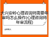 大兴安岭心理咨询师需要年审吗怎么操作(心理咨询师年审流程)