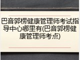 巴音郭楞健康管理师考试指导中心哪里有(巴音郭楞健康管理师考点)