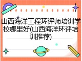 山西海洋工程环评师培训学校哪里好(山西海洋环评培训推荐)