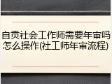 自贡社会工作师需要年审吗怎么操作(社工师年审流程)