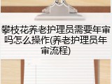 攀枝花养老护理员需要年审吗怎么操作(养老护理员年审流程)