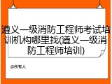 遵义一级消防工程师考试培训机构哪里找(遵义一级消防工程师培训)