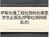 伊犁交通工程检测师在哪里学怎么报名(伊犁检测师报名点)