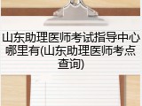 山东助理医师考试指导中心哪里有(山东助理医师考点查询)