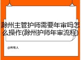 滁州主管护师需要年审吗怎么操作(滁州护师年审流程)