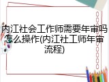 内江社会工作师需要年审吗怎么操作(内江社工师年审流程)