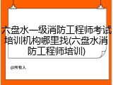 六盘水一级消防工程师考试培训机构哪里找(六盘水消防工程师培训)