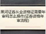 黑河证券从业资格证需要年审吗怎么操作(证券资格年审流程)