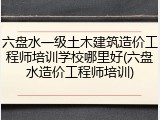 六盘水一级土木建筑造价工程师培训学校哪里好(六盘水造价工程师培训)