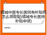 塔城中医专长医师有补贴吗怎么领取呢(塔城专长医师补贴申领)