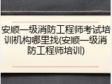 安顺一级消防工程师考试培训机构哪里找(安顺一级消防工程师培训)