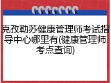 克孜勒苏健康管理师考试指导中心哪里有(健康管理师考点查询)