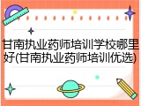 甘南执业药师培训学校哪里好(甘南执业药师培训优选)