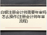 白银注册会计师需要年审吗怎么操作(注册会计师年审流程)