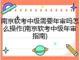 南京软考中级需要年审吗怎么操作(南京软考中级年审指南)