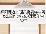 绵阳养老护理员需要年审吗怎么操作(养老护理员年审流程)