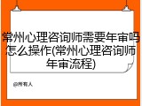 常州心理咨询师需要年审吗怎么操作(常州心理咨询师年审流程)
