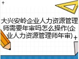 大兴安岭企业人力资源管理师需要年审吗怎么操作(企业人力资源管理师年审)