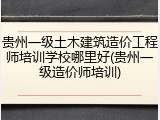 贵州一级土木建筑造价工程师培训学校哪里好(贵州一级造价师培训)