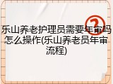 乐山养老护理员需要年审吗怎么操作(乐山养老员年审流程)
