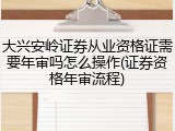 大兴安岭证券从业资格证需要年审吗怎么操作(证券资格年审流程)