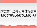 阿克苏一级保安员证在哪里报考(阿克苏保安证报考点)