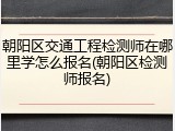 朝阳区交通工程检测师在哪里学怎么报名(朝阳区检测师报名)