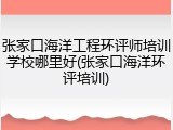 张家口海洋工程环评师培训学校哪里好(张家口海洋环评培训)