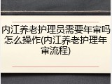 内江养老护理员需要年审吗怎么操作(内江养老护理年审流程)