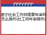 遂宁社会工作师需要年审吗怎么操作(社工师年审操作)